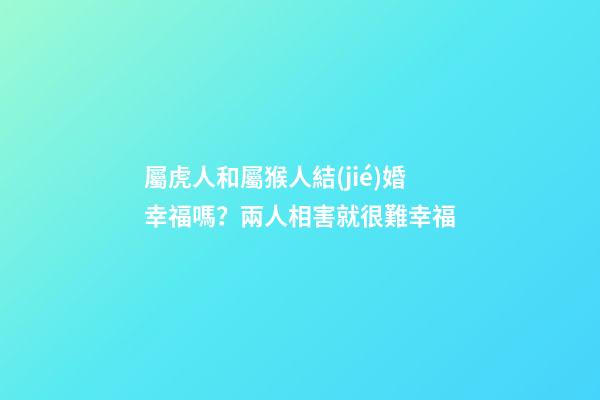 屬虎人和屬猴人結(jié)婚幸福嗎？兩人相害就很難幸福