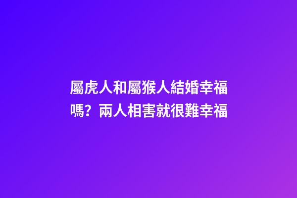 屬虎人和屬猴人結婚幸福嗎？兩人相害就很難幸福