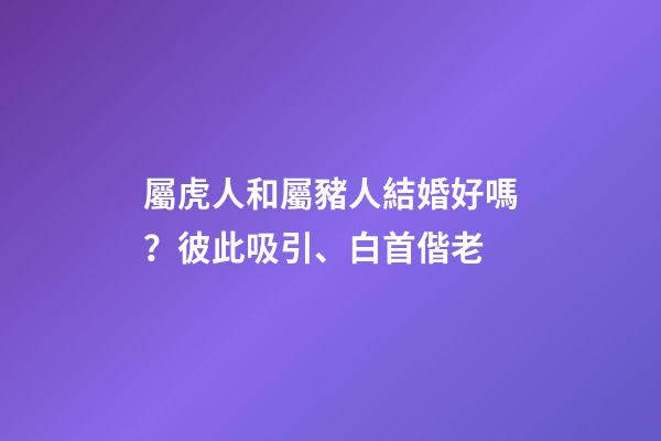 屬虎人和屬豬人結婚好嗎？彼此吸引、白首偕老