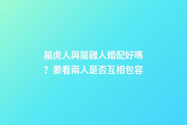 屬虎人與屬雞人婚配好嗎？要看兩人是否互相包容