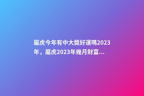 屬虎今年有中大獎好運嗎2023年，屬虎2023年幾月財富運較好