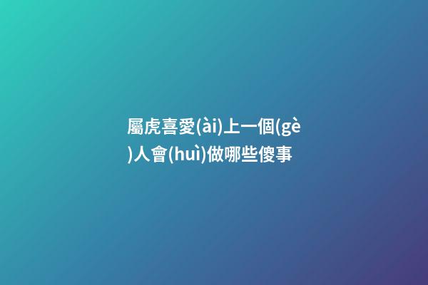 屬虎喜愛(ài)上一個(gè)人會(huì)做哪些傻事