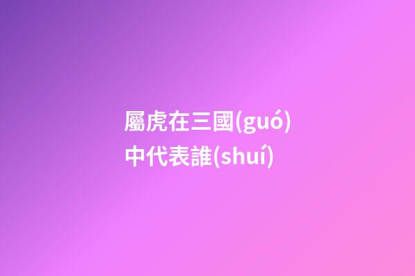 屬虎在三國(guó)中代表誰(shuí)