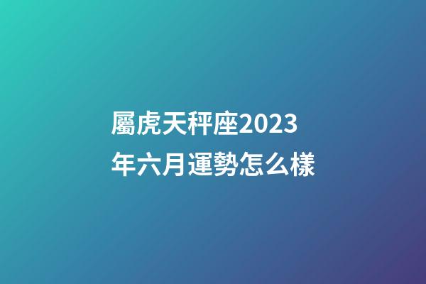 屬虎天秤座2023年六月運勢怎么樣-第1張-星座運勢-玄機派