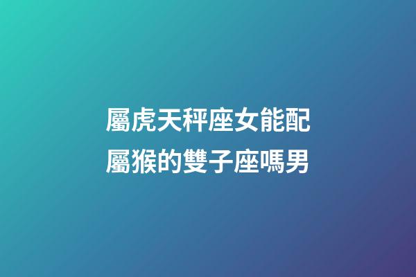 屬虎天秤座女能配屬猴的雙子座嗎男-第1張-星座運(yùn)勢(shì)-玄機(jī)派