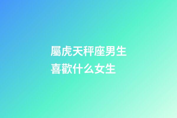屬虎天秤座男生喜歡什么女生-第1張-星座運勢-玄機派