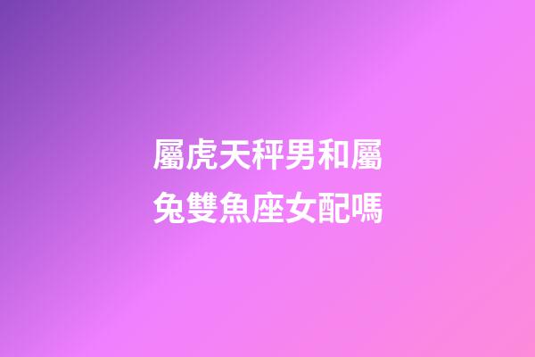 屬虎天秤男和屬兔雙魚座女配嗎-第1張-星座運勢-玄機派
