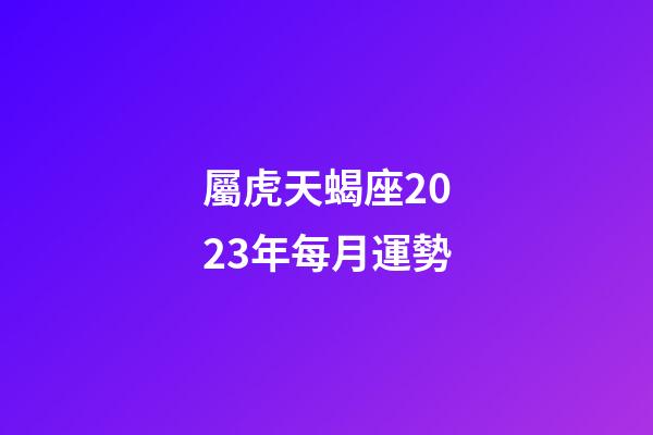 屬虎天蝎座2023年每月運勢-第1張-星座運勢-玄機派