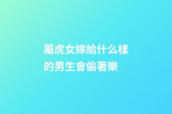 屬虎女嫁給什么樣的男生會偷著樂