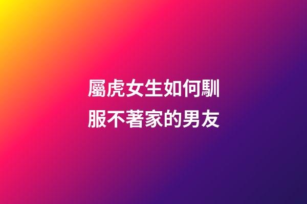 屬虎女生如何馴服不著家的男友