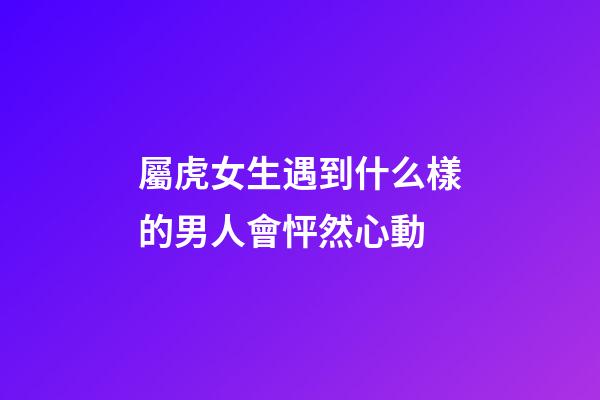 屬虎女生遇到什么樣的男人會怦然心動