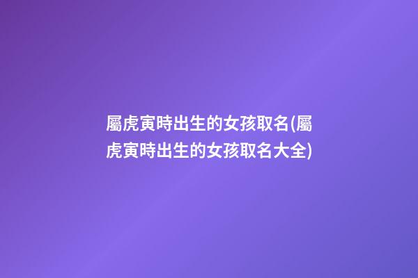 屬虎寅時出生的女孩取名(屬虎寅時出生的女孩取名大全)