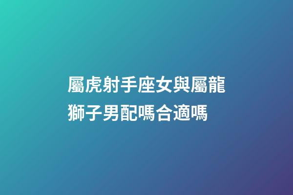 屬虎射手座女與屬龍獅子男配嗎合適嗎-第1張-星座運勢-玄機派