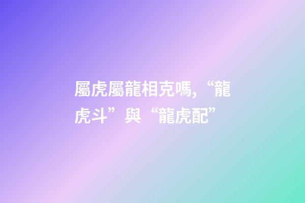 屬虎屬龍相克嗎,“龍虎斗”與“龍虎配”-第1張-觀點-玄機派