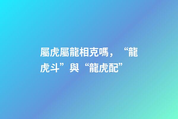 屬虎屬龍相克嗎，“龍虎斗”與“龍虎配”-第1張-觀點-玄機派