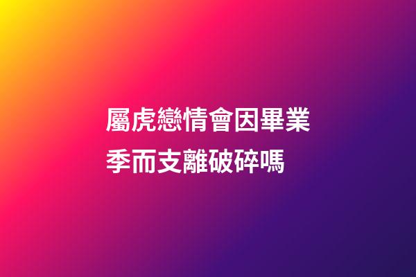屬虎戀情會因畢業季而支離破碎嗎