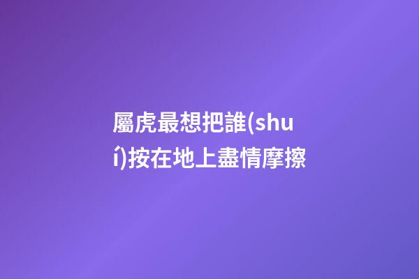 屬虎最想把誰(shuí)按在地上盡情摩擦