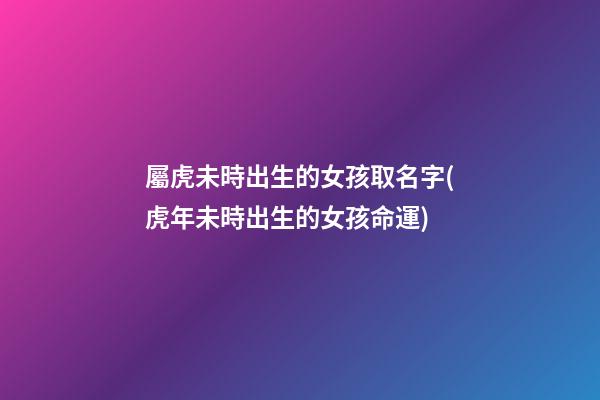 屬虎未時出生的女孩取名字(虎年未時出生的女孩命運)