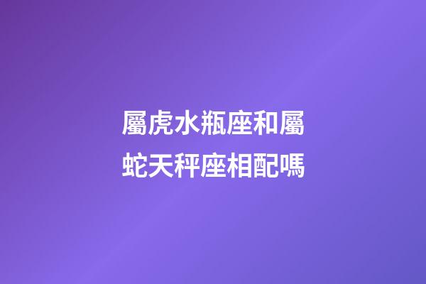 屬虎水瓶座和屬蛇天秤座相配嗎-第1張-星座運勢-玄機派