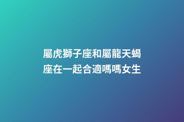 屬虎獅子座和屬龍天蝎座在一起合適嗎嗎女生-第1張-星座運勢-玄機派