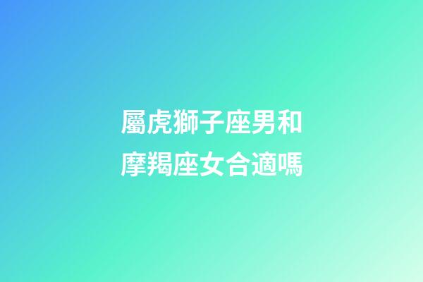 屬虎獅子座男和摩羯座女合適嗎-第1張-星座運勢-玄機派