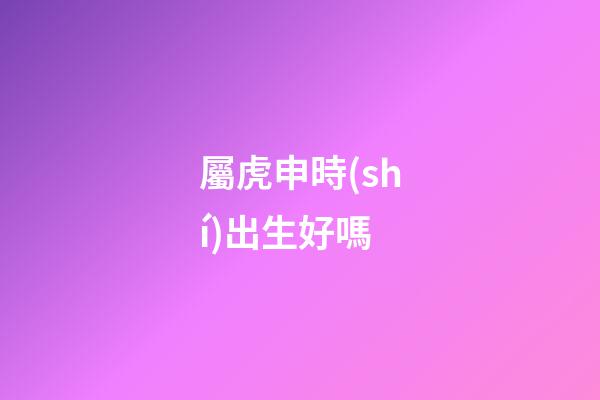 屬虎申時(shí)出生好嗎