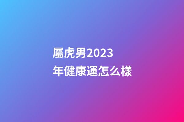 屬虎男2023年健康運怎么樣