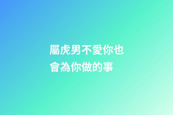 屬虎男不愛你也會為你做的事