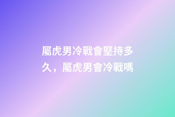 屬虎男冷戰會堅持多久，屬虎男會冷戰嗎
