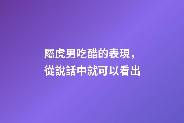 屬虎男吃醋的表現，從說話中就可以看出