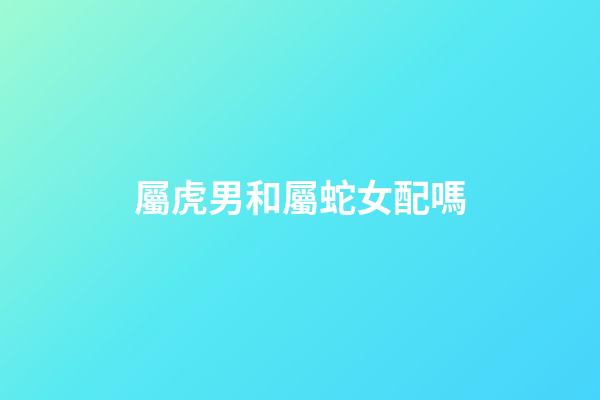 屬虎男和屬蛇女配嗎