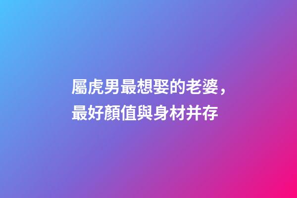 屬虎男最想娶的老婆，最好顏值與身材并存