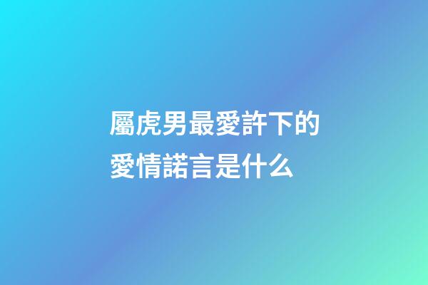 屬虎男最愛許下的愛情諾言是什么