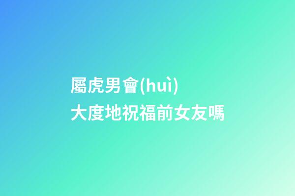 屬虎男會(huì)大度地祝福前女友嗎