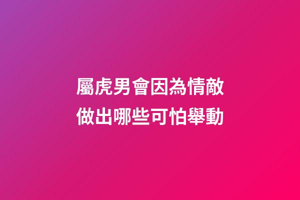 屬虎男會因為情敵做出哪些可怕舉動