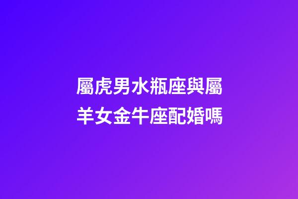 屬虎男水瓶座與屬羊女金牛座配婚嗎-第1張-星座運勢-玄機派