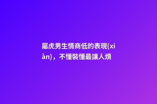 屬虎男生情商低的表現(xiàn)，不懂裝懂最讓人煩