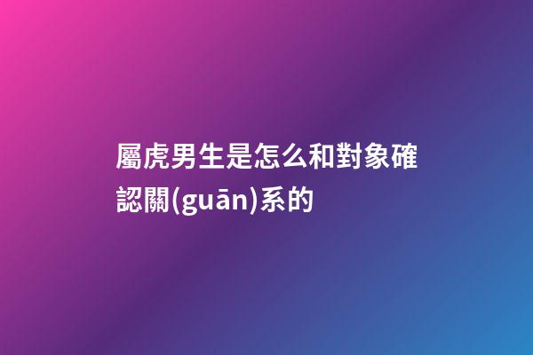屬虎男生是怎么和對象確認關(guān)系的