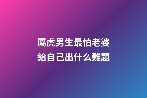 屬虎男生最怕老婆給自己出什么難題