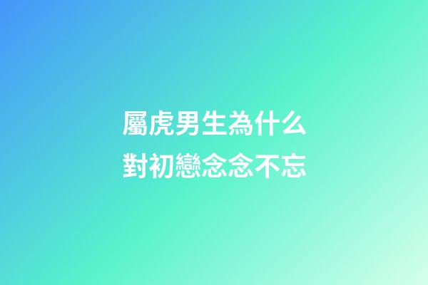 屬虎男生為什么對初戀念念不忘