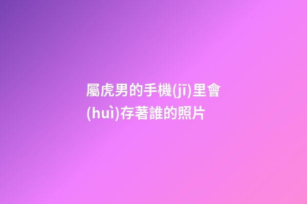 屬虎男的手機(jī)里會(huì)存著誰的照片