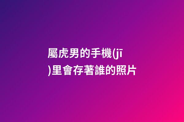 屬虎男的手機(jī)里會存著誰的照片