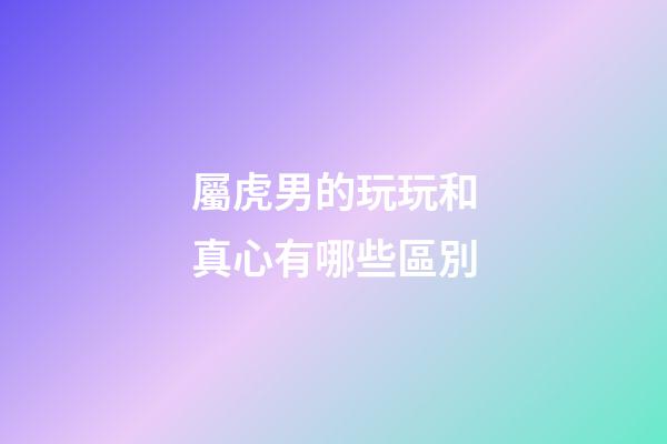 屬虎男的玩玩和真心有哪些區別