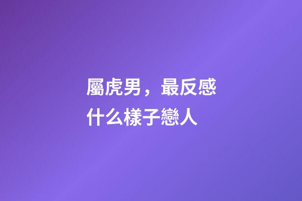 屬虎男，最反感什么樣子戀人