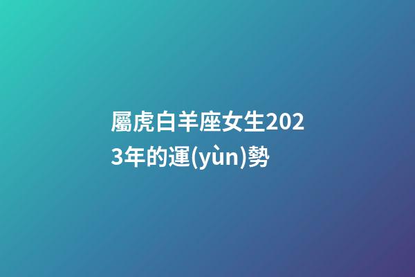 屬虎白羊座女生2023年的運(yùn)勢