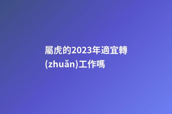 屬虎的2023年適宜轉(zhuǎn)工作嗎
