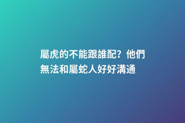 屬虎的不能跟誰配？他們無法和屬蛇人好好溝通