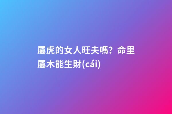 屬虎的女人旺夫嗎？命里屬木能生財(cái)
