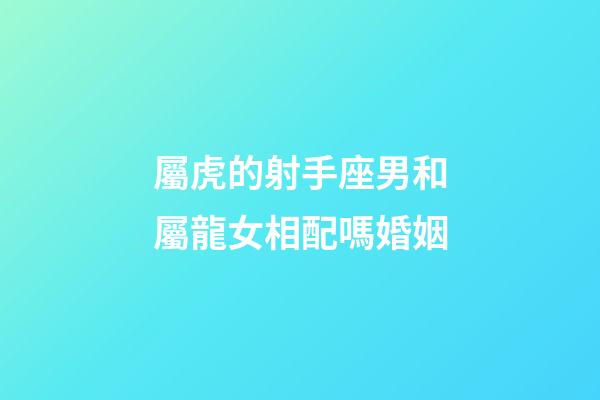 屬虎的射手座男和屬龍女相配嗎婚姻-第1張-星座運勢-玄機派