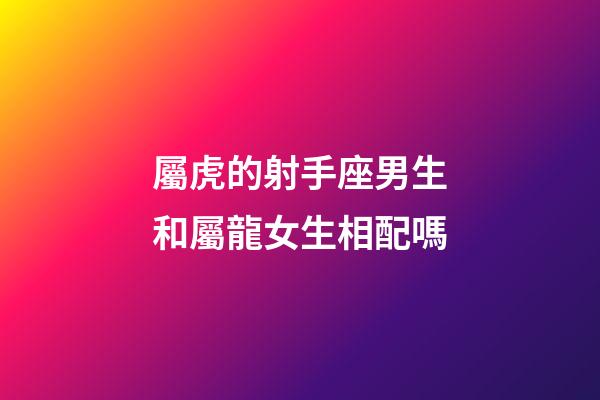 屬虎的射手座男生和屬龍女生相配嗎-第1張-星座運勢-玄機派